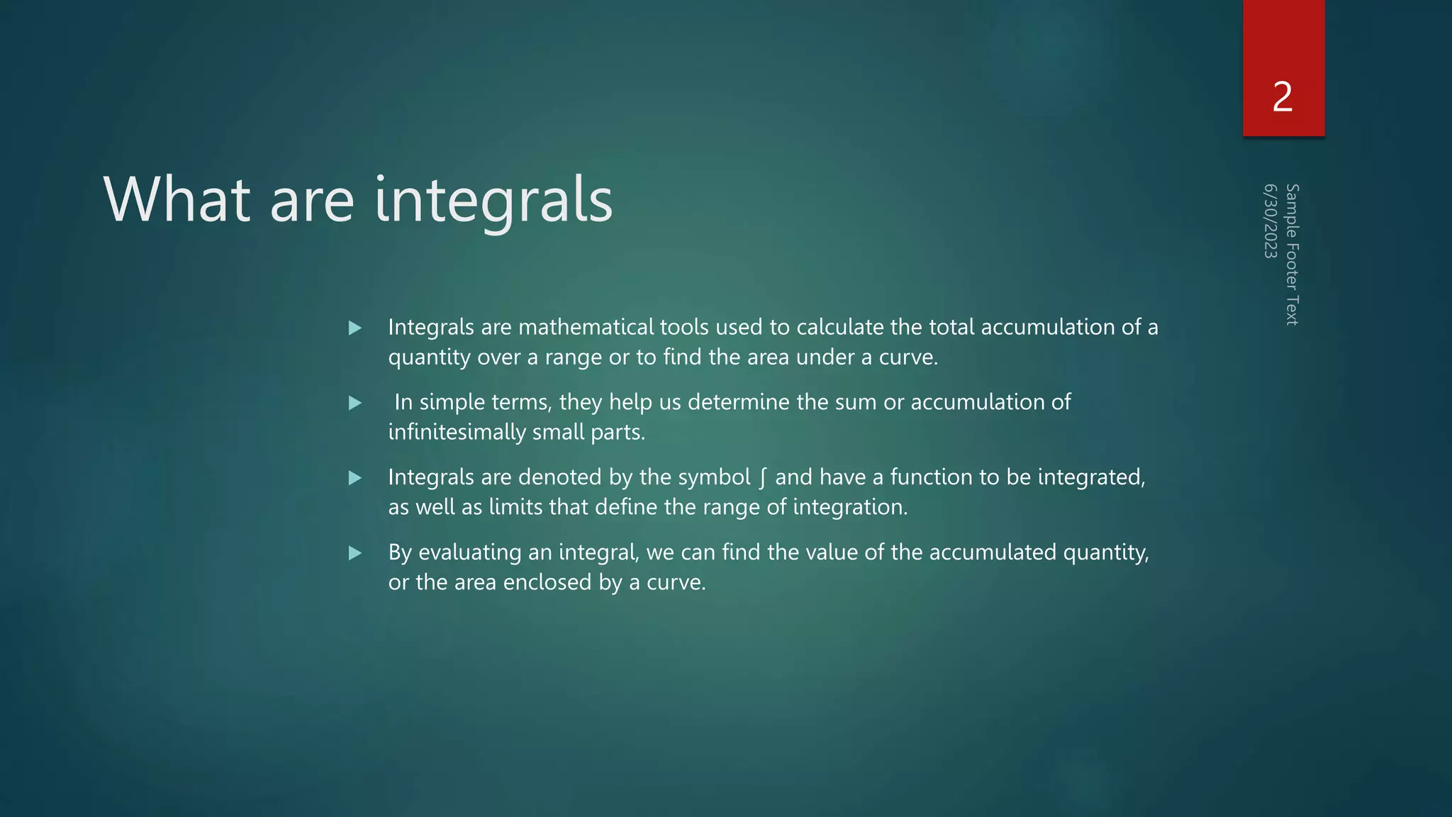 What are integrals
 Integrals are mathematical tools used to calculate the total accumulation of a
quantity over a range or to find the area under a curve.
 In simple terms, they help us determine the sum or accumulation of
infinitesimally small parts.
 Integrals are denoted by the symbol ∫ and have a function to be integrated,
as well as limits that define the range of integration.
 By evaluating an integral, we can find the value of the accumulated quantity,
or the area enclosed by a curve.
2
 