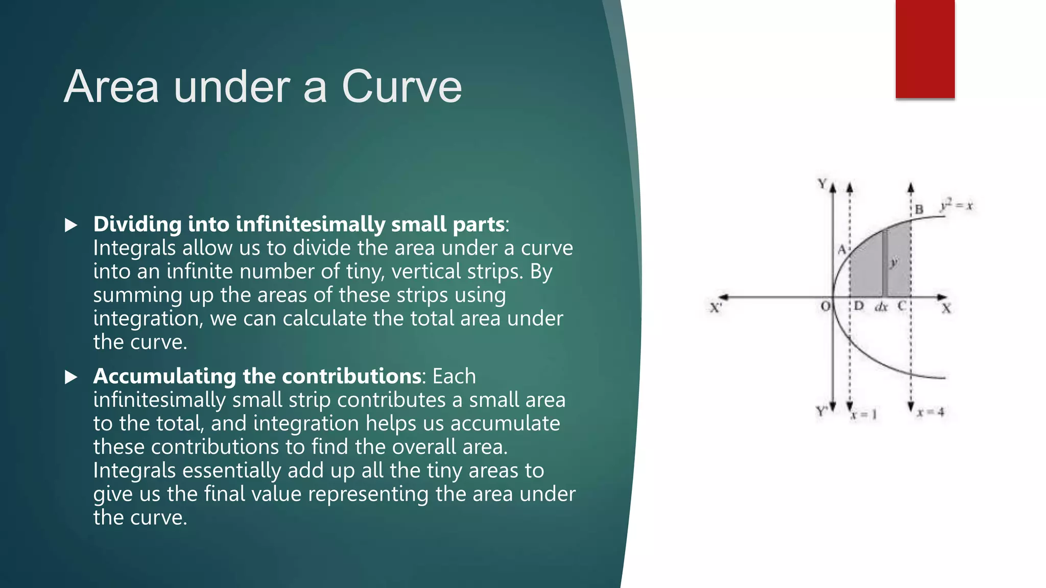 Area under a Curve
 Dividing into infinitesimally small parts:
Integrals allow us to divide the area under a curve
into an infinite number of tiny, vertical strips. By
summing up the areas of these strips using
integration, we can calculate the total area under
the curve.
 Accumulating the contributions: Each
infinitesimally small strip contributes a small area
to the total, and integration helps us accumulate
these contributions to find the overall area.
Integrals essentially add up all the tiny areas to
give us the final value representing the area under
the curve.
 