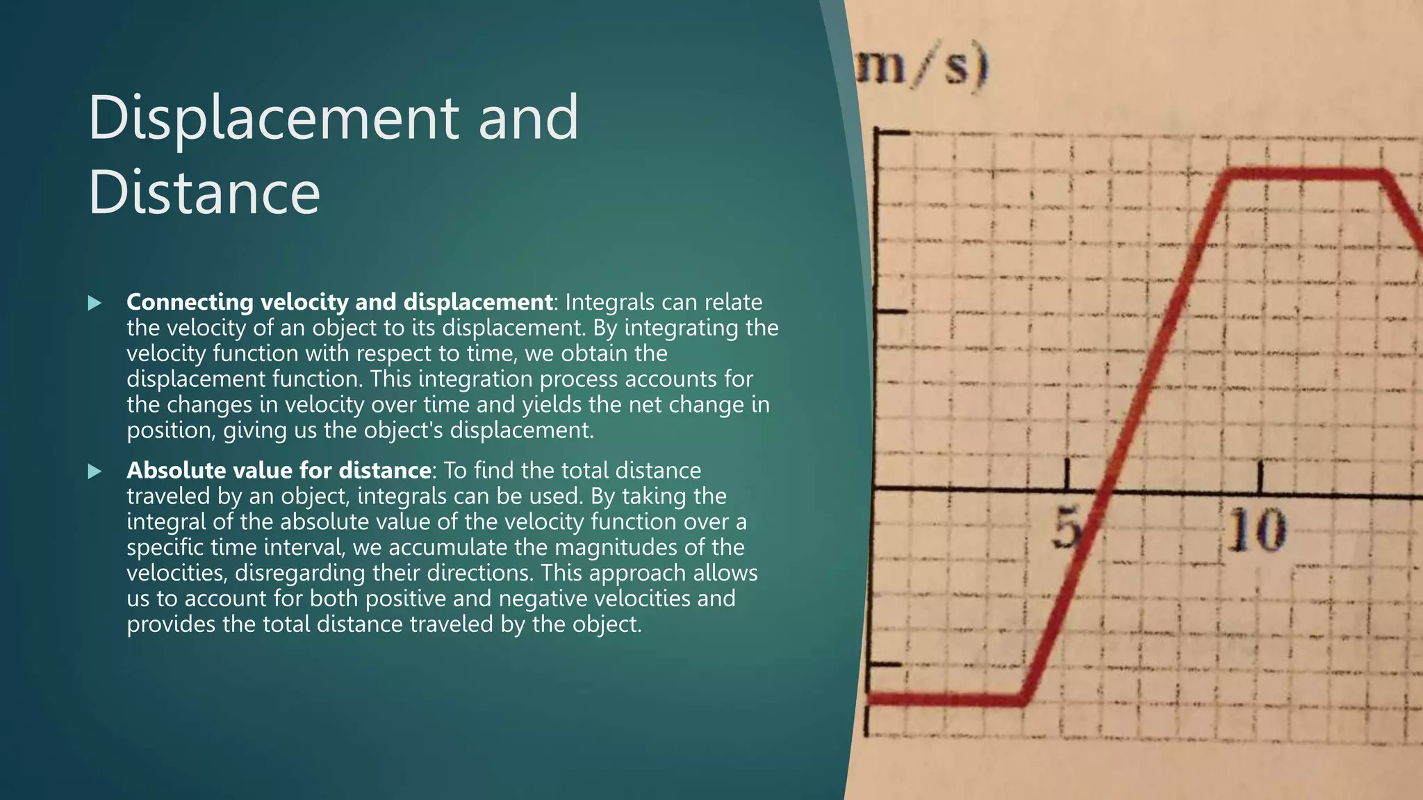Displacement and
Distance
 Connecting velocity and displacement: Integrals can relate
the velocity of an object to its displacement. By integrating the
velocity function with respect to time, we obtain the
displacement function. This integration process accounts for
the changes in velocity over time and yields the net change in
position, giving us the object's displacement.
 Absolute value for distance: To find the total distance
traveled by an object, integrals can be used. By taking the
integral of the absolute value of the velocity function over a
specific time interval, we accumulate the magnitudes of the
velocities, disregarding their directions. This approach allows
us to account for both positive and negative velocities and
provides the total distance traveled by the object.
 