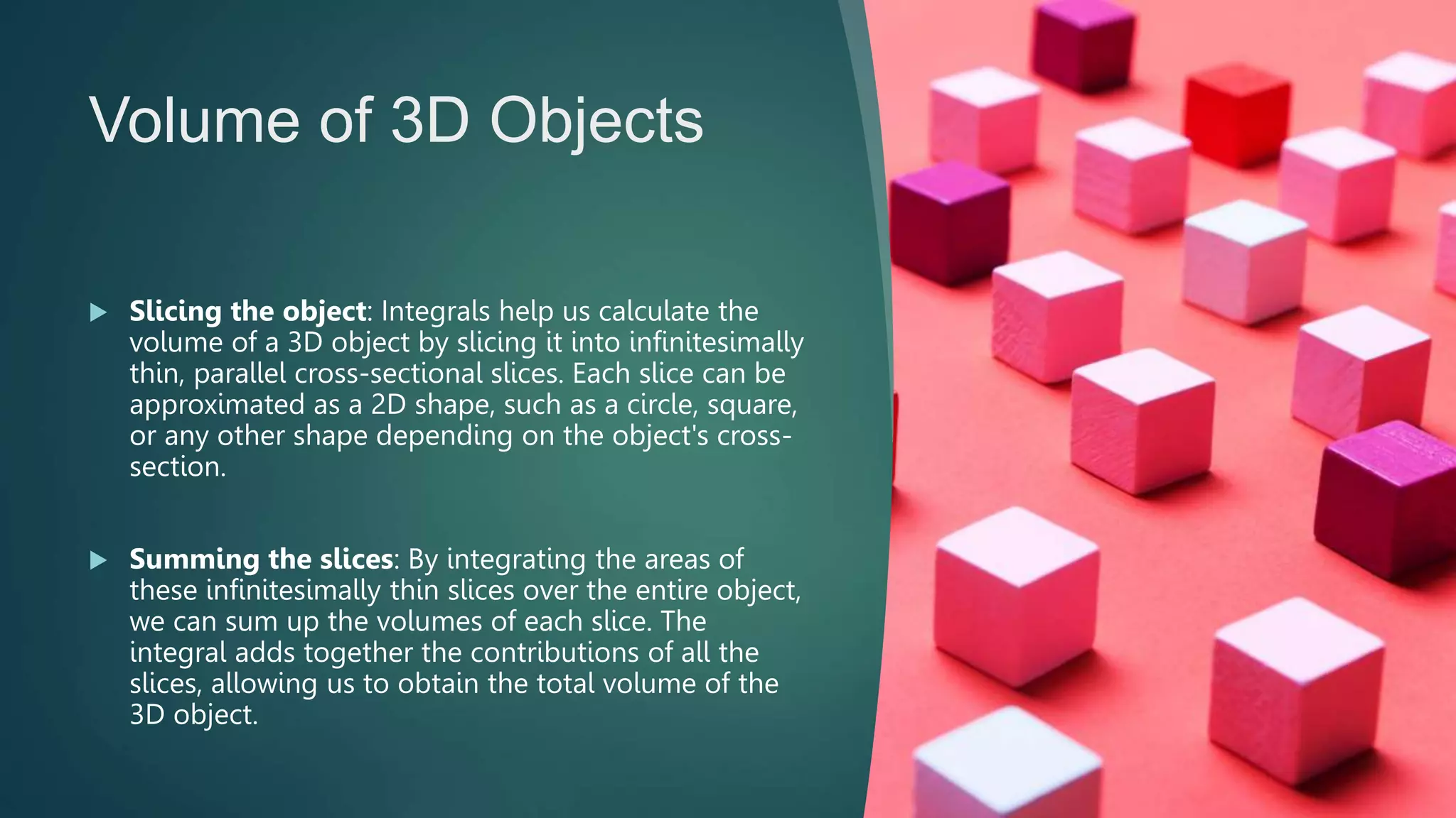 Volume of 3D Objects
 Slicing the object: Integrals help us calculate the
volume of a 3D object by slicing it into infinitesimally
thin, parallel cross-sectional slices. Each slice can be
approximated as a 2D shape, such as a circle, square,
or any other shape depending on the object's cross-
section.
 Summing the slices: By integrating the areas of
these infinitesimally thin slices over the entire object,
we can sum up the volumes of each slice. The
integral adds together the contributions of all the
slices, allowing us to obtain the total volume of the
3D object.
 