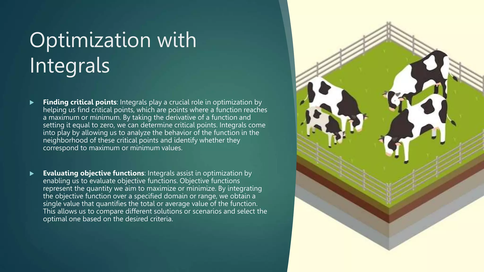 Optimization with
Integrals
 Finding critical points: Integrals play a crucial role in optimization by
helping us find critical points, which are points where a function reaches
a maximum or minimum. By taking the derivative of a function and
setting it equal to zero, we can determine critical points. Integrals come
into play by allowing us to analyze the behavior of the function in the
neighborhood of these critical points and identify whether they
correspond to maximum or minimum values.
 Evaluating objective functions: Integrals assist in optimization by
enabling us to evaluate objective functions. Objective functions
represent the quantity we aim to maximize or minimize. By integrating
the objective function over a specified domain or range, we obtain a
single value that quantifies the total or average value of the function.
This allows us to compare different solutions or scenarios and select the
optimal one based on the desired criteria.
 