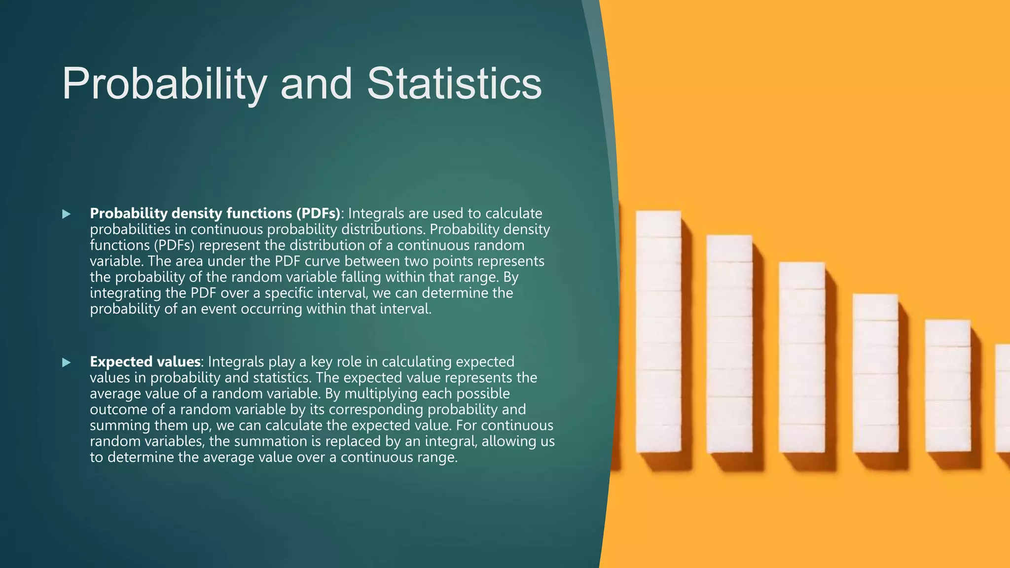 Probability and Statistics
 Probability density functions (PDFs): Integrals are used to calculate
probabilities in continuous probability distributions. Probability density
functions (PDFs) represent the distribution of a continuous random
variable. The area under the PDF curve between two points represents
the probability of the random variable falling within that range. By
integrating the PDF over a specific interval, we can determine the
probability of an event occurring within that interval.
 Expected values: Integrals play a key role in calculating expected
values in probability and statistics. The expected value represents the
average value of a random variable. By multiplying each possible
outcome of a random variable by its corresponding probability and
summing them up, we can calculate the expected value. For continuous
random variables, the summation is replaced by an integral, allowing us
to determine the average value over a continuous range.
 