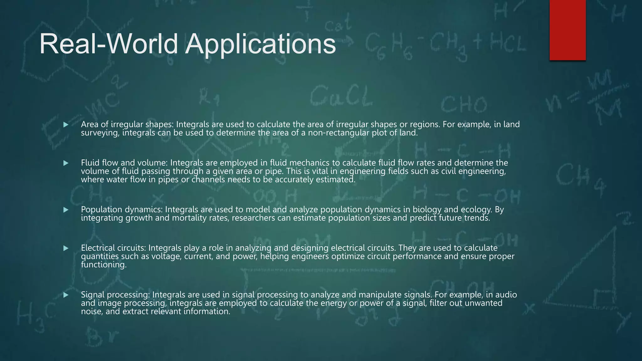 Real-World Applications
 Area of irregular shapes: Integrals are used to calculate the area of irregular shapes or regions. For example, in land
surveying, integrals can be used to determine the area of a non-rectangular plot of land.
 Fluid flow and volume: Integrals are employed in fluid mechanics to calculate fluid flow rates and determine the
volume of fluid passing through a given area or pipe. This is vital in engineering fields such as civil engineering,
where water flow in pipes or channels needs to be accurately estimated.
 Population dynamics: Integrals are used to model and analyze population dynamics in biology and ecology. By
integrating growth and mortality rates, researchers can estimate population sizes and predict future trends.
 Electrical circuits: Integrals play a role in analyzing and designing electrical circuits. They are used to calculate
quantities such as voltage, current, and power, helping engineers optimize circuit performance and ensure proper
functioning.
 Signal processing: Integrals are used in signal processing to analyze and manipulate signals. For example, in audio
and image processing, integrals are employed to calculate the energy or power of a signal, filter out unwanted
noise, and extract relevant information.
 