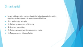 Smart grid
 Smart grid uses information about the behaviours of electricity
suppliers and consumers in an automated fashion.
 This technology helps in:
 1. Deliver power more efficiently
 2. Improve operations
 3. Reduce emissions and management costs
 4. Restore power failures faster.
 