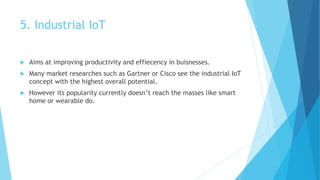 5. Industrial IoT
 Aims at improving productivity and effiecency in buisnesses.
 Many market researches such as Gartner or Cisco see the industrial IoT
concept with the highest overall potential.
 However its popularity currently doesn’t reach the masses like smart
home or wearable do.
 
