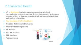 7.Connected Health
 IoT in Healthcare is a heterogeneous computing, wirelessly
communicating system of apps and devices that connects patients and
health providers to diagnose, monitor, track and store vital statistics
and medical information.
 Few examples of loT in Healthcare
 Headsets that measure brainwaves
 Clothes with sensing devices
 BP monitors
 Glucose monitors
 ECG monitors
 Pulse oximeters
 