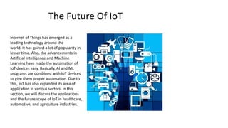The Future Of IoT
Internet of Things has emerged as a
leading technology around the
world. It has gained a lot of popularity in
lesser time. Also, the advancements in
Artificial Intelligence and Machine
Learning have made the automation of
IoT devices easy. Basically, AI and ML
programs are combined with IoT devices
to give them proper automation. Due to
this, IoT has also expanded its area of
application in various sectors. In this
section, we will discuss the applications
and the future scope of IoT in healthcare,
automotive, and agriculture industries.
 