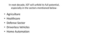 In next decade, IOT will unfold its full potential,
especially in the sectors mentioned below-
• Agriculture
• Healthcare
• Defense Sector
• Driverless Vehicles
• Home Automation
 