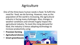 Agriculture
One of the three basic human needs is food. To fulfill the
need for food, we do farming. However, now, as the
population of the world is increasing, the agricultural
industry is facing many challenges. Also, changes in
weather conditions and climate hugely impact the
agricultural industry. To meet the rising demand for
food, the industry is hence adopting technology to
increase productivity using:
• Precision farming
• Agricultural drones
• Smart greenhouses
 