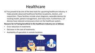 Healthcare
IoT has proved to be one of the best tools for upcoming healthcare industry. It
helps provide advanced healthcare facilities to patients, doctors, and
researchers. These facilities include smart diagnosis, wearable devices for
tracking health, patient management, and many more. Furthermore, IoT
devices have reduced unnecessary strain on the healthcare system.
Reasons for IoT being beneficial in the healthcare industry are as follows:
• Error reduction in treatments
• Decrease in the cost of treatments
• Availability of specialists in remote locations
 
