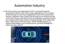 Automotive Industry
In the 21st century, the application of IoT is revolutionizing the
automotive industry. One of the major applications is the creation
of self-driving cars that has changed the trends of the automotive
industry. Engineers have created self-driving cars to reduce manual
errors and ensure a safe drive. Various companies around the world
are creating self-driving vehicles including Google, Tesla, Mercedes-
Benz, Volvo, Audi, and many more. These self-driving cars use
various technologies such as Data Science, Artificial Intelligence,
Deep Learning, and IoT.
 
