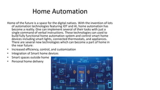 Home Automation
Home of the future is a space for the digital natives. With the invention of lots
of automation technologies featuring IOT and AI, home automation has
become a reality. One can implement several of their tasks with just a
single command of verbal instructions. These technologies can used to
build fully functional home automation system and control smart home
devices including smart lights, connected thermostats, and appliances.
There are several new technologies which can become a part of home in
the near future:
• Increased efficiency, control, and customization
• Integration of Smart home devices
• Smart spaces outside home
• Personal home delivery
 