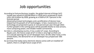 Job opportunities
According to Fortune Business Insights, the global internet of things (IoT)
market was valued at US$190 billion in 2018 and is projected to reach
US$1,102.6 billion by 2026, growing at a CAGR of 24.7 percent in the
forecast period.
Advanced principal technologies and a proliferation of devices have
helped fuel the growth of IoT technologies. In fact, investments in IoT
technology are projected to grow at 13.6 percent per year through 2022.
Further growth in the coming years will be possible thanks to new sensors,
more computing power, and reliable mobile connectivity.
As India is a developing country, it has a wide IoT scope. According to
Naukri.com, the future scope of IoT in India is very high as there are
117,114 job openings for an IoT Developer here. On the other hand, in the
United States, the demand for an IoT Developer has jumped over 300
percent.
As we know that today every electronic device comes with an installed IoT
system, there is a bright future scope of IoT.
 