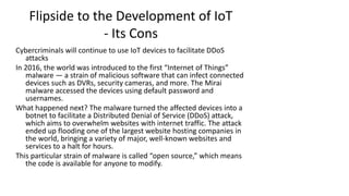 Flipside to the Development of IoT
- Its Cons
Cybercriminals will continue to use IoT devices to facilitate DDoS
attacks
In 2016, the world was introduced to the first “Internet of Things”
malware — a strain of malicious software that can infect connected
devices such as DVRs, security cameras, and more. The Mirai
malware accessed the devices using default password and
usernames.
What happened next? The malware turned the affected devices into a
botnet to facilitate a Distributed Denial of Service (DDoS) attack,
which aims to overwhelm websites with internet traffic. The attack
ended up flooding one of the largest website hosting companies in
the world, bringing a variety of major, well-known websites and
services to a halt for hours.
This particular strain of malware is called “open source,” which means
the code is available for anyone to modify.
 