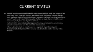 CURRENT STATUS
IOT (Internet of things) is already every where and is growing very fast. If we look around we will
found many smart things and solutions are already there, just take the example of smart
home appliances starting from air conditioners to washing machines, from smart watches to
smart TV and from Siri to self driven cars. So, We have no doubt that by in next few years
smart home, malls, town and city will be common.
I believe that IoT is currently based on a personal level e.g. smart watches, smart houses,
wearable tech and smart cars that connect to mobile devices.
In future, Smart tech will be more focused on a large scale city and country wide
developments that integrate with the personal tech. Smart cities are the first step in this
direction.
 