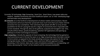 CURRENT DEVELOPMENT
Currently, 5G technology, Edge Computing , Smart Cars, Smart Stores, Low-power wide-area
network , Satellite connectivity and smart healthcare System are at their developing stage
and had made many developments .
5G networks are at the forefront of development of cellular mobile communications. Recent
developments will ensure that their spread will mean much more than just a faster internet
connection for your smartphone. Their extremely high speeds will offer an array of new
possibilities for the IoT, paving the way for a degree of connectivity that is impossible with
current standards. Through 5G, data can be gathered, analyzed and managed in real time,
virtually without delays, greatly broadening potential IOT applications and opening up
pathways to further technological innovation.
Edge computing is literally the opposite of cloud computing, the technology that has gained so
much prominence just in the last five years or so. Edge computing means that data is stored
in micro-centers as opposed to the cloud, providing numerous new options for the IoT. By
storing data locally, it offers a cheaper, faster, and more efficient approach to data
processing. In this manner, data can be made immediately available to a corresponding IoT
device, decreasing the “stress” on the network and the necessary bandwidth.
 