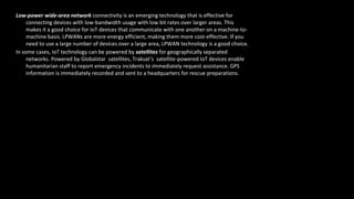 Low-power wide-area network connectivity is an emerging technology that is effective for
connecting devices with low-bandwidth usage with low bit rates over larger areas. This
makes it a good choice for IoT devices that communicate with one another on a machine-to-
machine basis. LPWANs are more energy efficient, making them more cost-effective. If you
need to use a large number of devices over a large area, LPWAN technology is a good choice.
In some cases, IoT technology can be powered by satellites for geographically separated
networks. Powered by Globalstar satellites, Traksat’s satellite-powered IoT devices enable
humanitarian staff to report emergency incidents to immediately request assistance. GPS
information is immediately recorded and sent to a headquarters for rescue preparations.
 