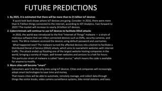 FUTURE PREDICTIONS
1. By 2025, it is estimated that there will be more than to 21 billion IoT devices
A quick look back shows where IoT devices are going. Consider: In 2016, there were more
than 4.7 billion things connected to the internet, according to IOT Analytics. Fast-forward to
2025? The market will increase to nearly 24 billion IoT devices.
2. Cybercriminals will continue to use IoT devices to facilitate DDoS attacks
In 2016, the world was introduced to the first “Internet of Things” malware — a strain of
malicious software that can infect connected devices such as DVRs, security cameras, and
more. The Mirai malware accessed the devices using default password and usernames.
What happened next? The malware turned the affected devices into a botnet to facilitate a
Distributed Denial of Service (DDoS) attack, which aims to overwhelm websites with internet
traffic. The attack ended up flooding one of the largest website hosting companies in the
world, bringing a variety of major, well-known websites and services to a halt for hours.
This particular strain of malware is called “open source,” which means the code is available
for anyone to modify.
3. More cities will become “smart”
Consumers won’t be the only ones using IoT devices. Cities and companies will increasingly
adopt smart technologies to save time and money.
That means cities will be able to automate, remotely manage, and collect data through
things like visitor kiosks, video camera surveillance systems, bike rental stations, and taxis.
 