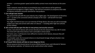 wireless — promises greater speed and the ability connect more smart devices at the same
time.
Faster networks mean the data accumulated by your smart devices will be gathered,
analyzed and managed to a higher degree. That will fuel innovation at companies that make
IoT devices and boost consumer demand for new products.
7. Cars will get even smarter
The arrival of 5G will shift the auto industry into a higher gear. The development of driverless
cars — as well as the connected vehicles already on the road — will benefit from data
moving faster.
You might not think of your car as an Internet of Things device. But new cars will increasingly
analyze your data and connect with other IoT devices — including other high-tech vehicles
on four wheels.
8. 5G’s arrival will also open the door to new privacy and security concerns
In time, more 5G IoT devices will connect directly to the 5G network than via a Wi-Fi router.
This trend will make those devices more vulnerable to direct attack.
For home users, it will become more difficult to monitor all IoT devices, because they will
bypass a central router.
On a broader scale, the increased reliance on cloud-based storage will give attackers new
targets to attempt to breach.
9. IoT-based DDoS attacks will take on more dangerous forms
Botnet-powered distributed denial of service (DDoS) attacks have used infected IoT devices
to bring down websites. IoT devices can be used to direct other attacks.
 