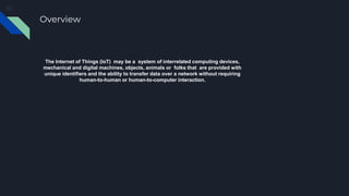 Overview
The Internet of Things (IoT) may be a system of interrelated computing devices,
mechanical and digital machines, objects, animals or folks that are provided with
unique identifiers and the ability to transfer data over a network without requiring
human-to-human or human-to-computer interaction.
 