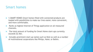 Smart homes
 1.SMART HOMES Smart homes filled with connected products are
loaded with possibilities to make our lives easier, more convenient,
and more comfortable.
 Ranks as highest Internet of Things application on all measured
channels.
 The total amount of funding for Smart Home start-ups currently
exceeds $2.5bn.
 Includes prominent start up names such as Nest as well as a number
of multinational corporations like Philips, Haier, or Belkin.
 