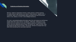 Collecting and Sending Information
Sensors might be temperature sensors, motion sensors, moisture sensors,
air quality sensors, light sensors, you name it. These sensors, together with a
connection, allow us to automatically collect information from the environment
which, in turn, allows us to form more intelligent decisions.
On a farm, automatically getting information about the soil moisture can tell farmers
exactly when their crops have to be watered. rather than watering too much
(which can be an expensive over-use of irrigation systems) or watering too little
(which can be an expensive loss of crops), the farmer can make sure that crops
get exactly the right amount of water. this permits farmers to increase their crop
yield while decreasing their associated expenses.
 
