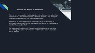 Receiving and working on Information
We’re all very conversant in machines getting information and then acting. Your
printer receives a document and it prints it. Your car receives a sign from your
car keys and the doors open. The examples are endless.
Whether it’s an easy as sending the command “turn on” or as complex as
sending a 3D model to a 3D printer, we all know that we can tell machines what
to do from far away. So what?
The real power of the Internet of Things arises when things can do both of the
above. Things that collect information and send it, but also receive information
and act thereon .
 