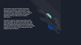 And that’s only one kind of sensor. Add in other
sensors like light, air quality, and temperature, and
these algorithms can learn much, much more. With
dozens, hundreds, thousands of farms all collecting
this information, these algorithms can create incredible
insights into the way to make crops grow the best,
helping to feed the planet .
And it doesn’t stop there! All this information
about the soil moisture, what proportion the
irrigation system is watering the crops, and the
way well the crops actually grow can be collected
and sent to supercomputers that run amazing
algorithms that can make sense of all this
information.
 