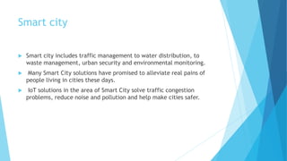 Smart city
 Smart city includes traffic management to water distribution, to
waste management, urban security and environmental monitoring.
 Many Smart City solutions have promised to alleviate real pains of
people living in cities these days.
 IoT solutions in the area of Smart City solve traffic congestion
problems, reduce noise and pollution and help make cities safer.
 