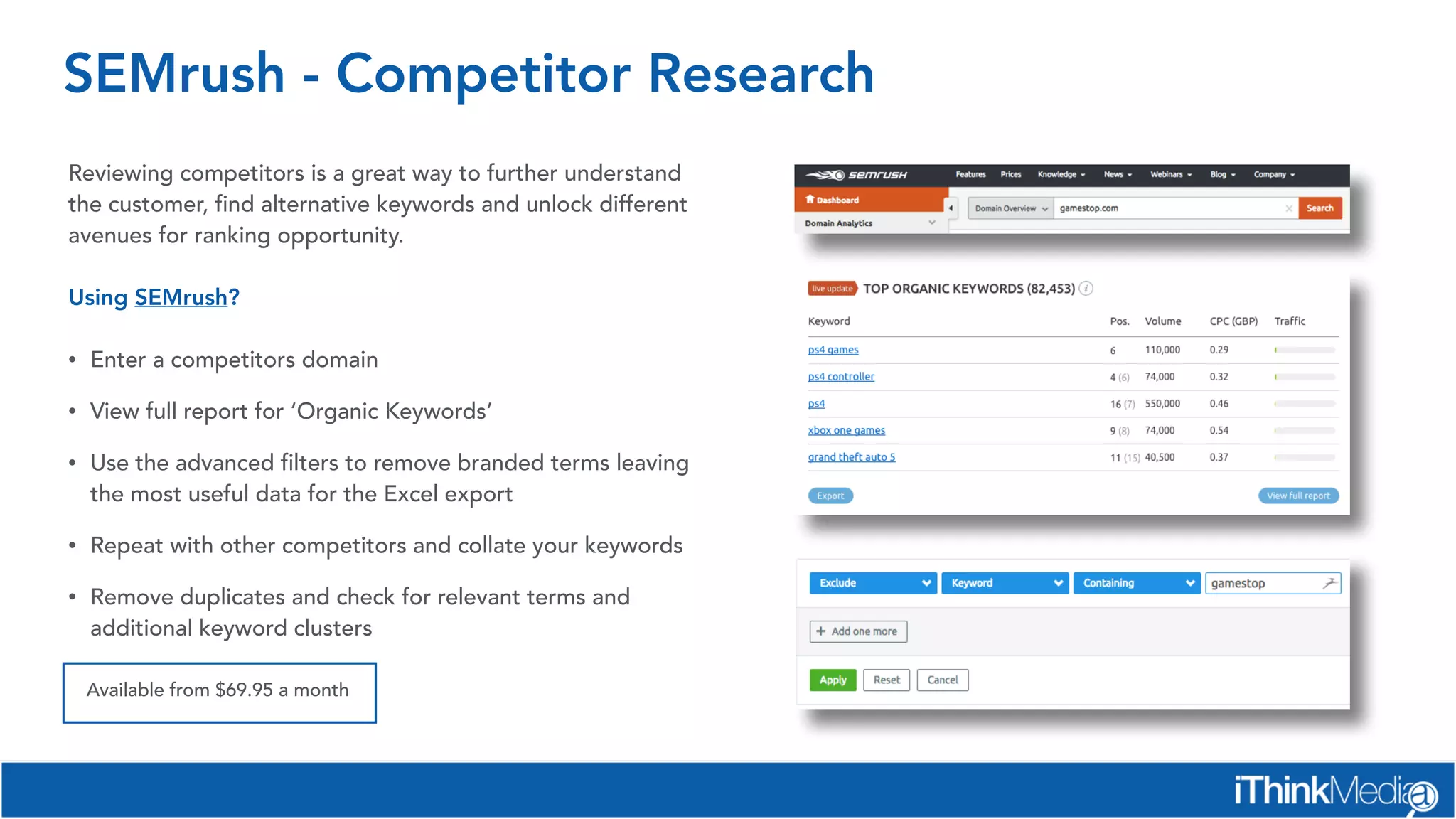 SEMrush - Competitor Research
Reviewing competitors is a great way to further understand
the customer, find alternative keywords and unlock different
avenues for ranking opportunity.
Using SEMrush?
• Enter a competitors domain
• View full report for ‘Organic Keywords’
• Use the advanced filters to remove branded terms leaving
the most useful data for the Excel export
• Repeat with other competitors and collate your keywords
• Remove duplicates and check for relevant terms and
additional keyword clusters
Available from $69.95 a month
 