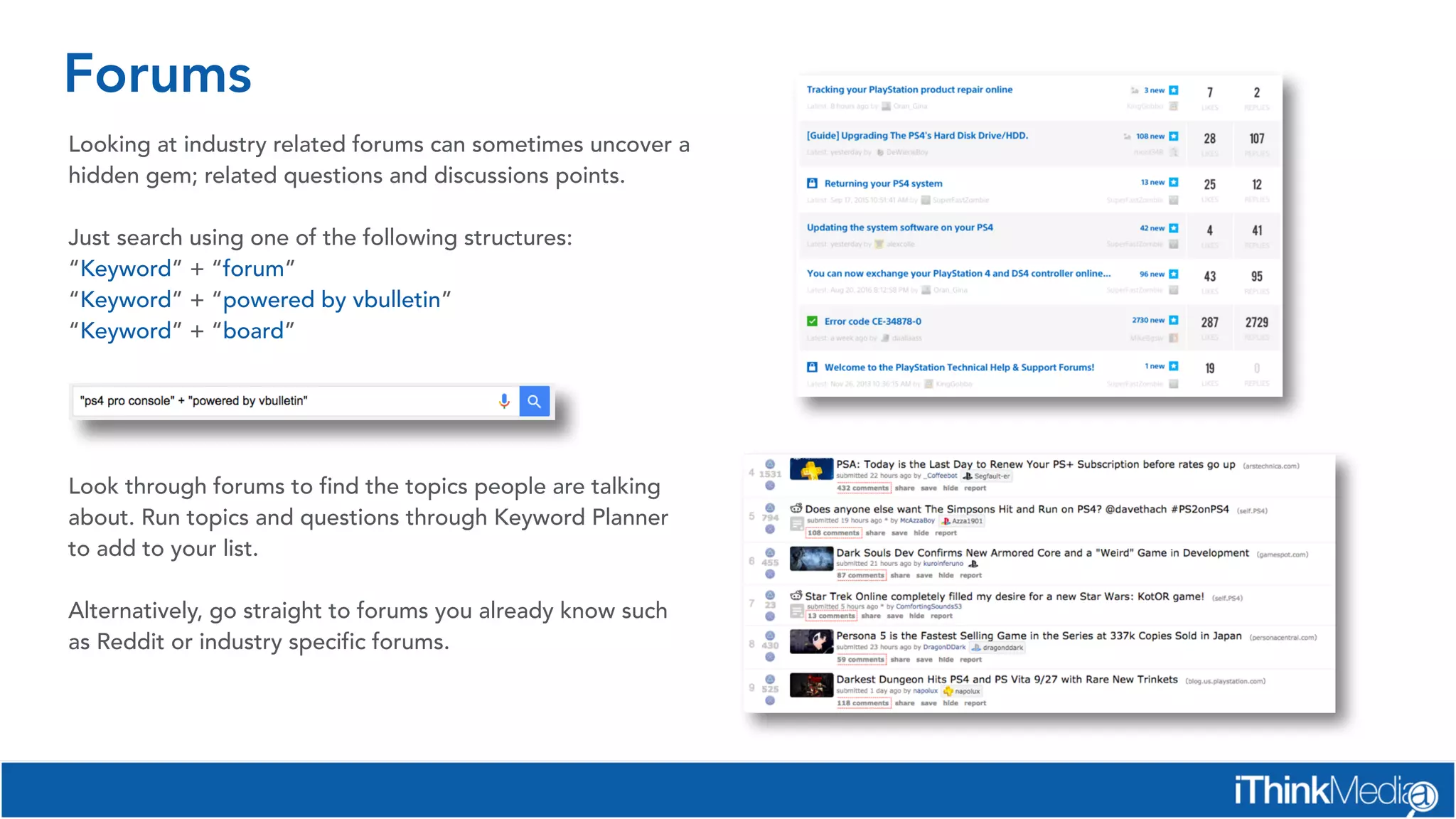 Forums
Looking at industry related forums can sometimes uncover a
hidden gem; related questions and discussions points.
Just search using one of the following structures:
“Keyword” + “forum”
“Keyword” + “powered by vbulletin”
“Keyword” + “board”
Look through forums to find the topics people are talking
about. Run topics and questions through Keyword Planner
to add to your list.
Alternatively, go straight to forums you already know such
as Reddit or industry specific forums.
 