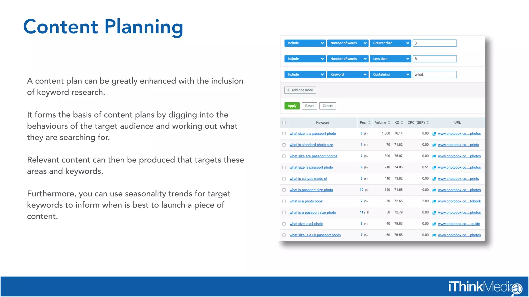 Content Planning
A content plan can be greatly enhanced with the inclusion
of keyword research.
It forms the basis of content plans by digging into the
behaviours of the target audience and working out what
they are searching for.
Relevant content can then be produced that targets these
areas and keywords.
 
Furthermore, you can use seasonality trends for target
keywords to inform when is best to launch a piece of
content.
 