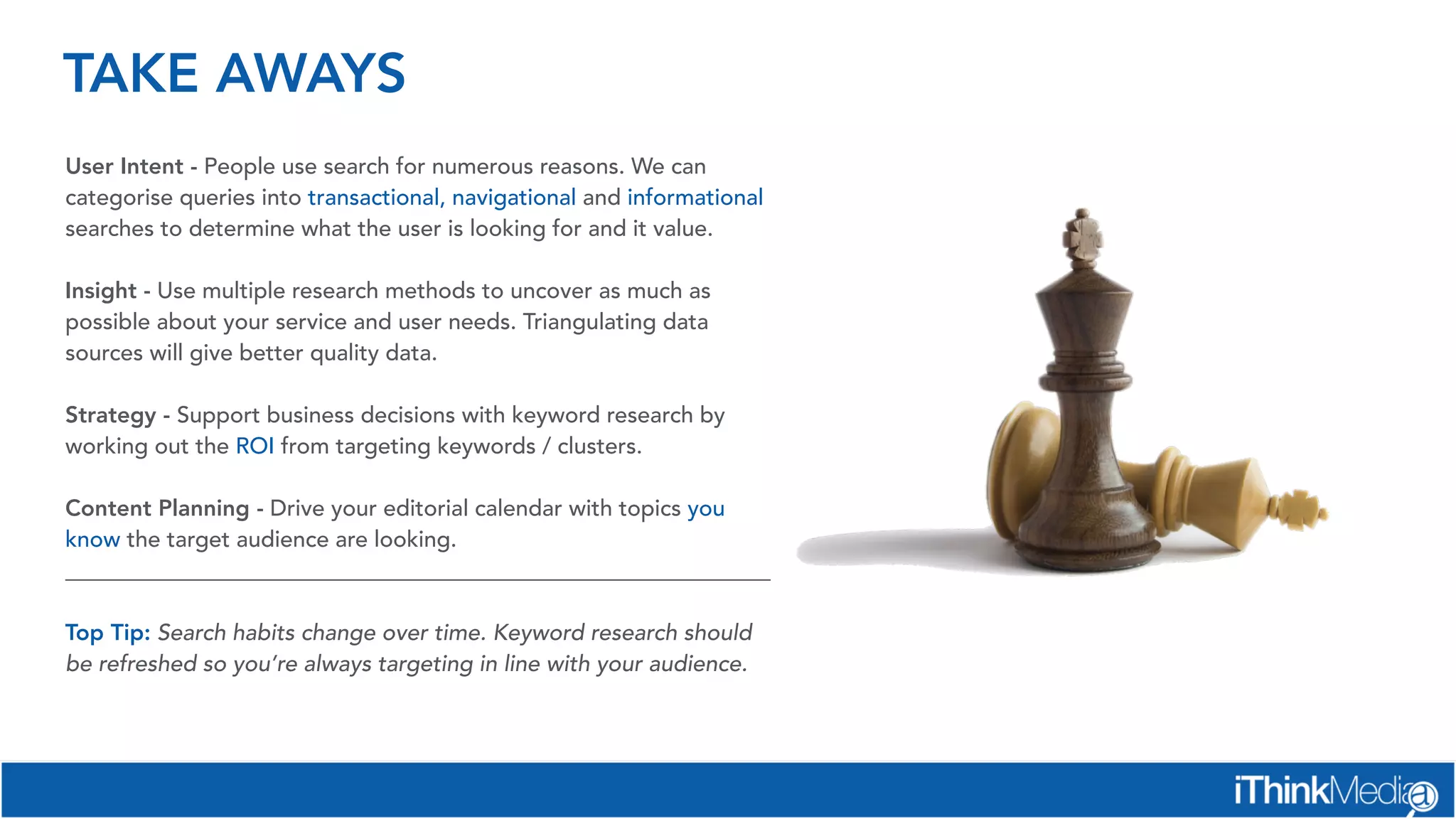 TAKE AWAYS
User Intent - People use search for numerous reasons. We can
categorise queries into transactional, navigational and informational
searches to determine what the user is looking for and it value.
Insight - Use multiple research methods to uncover as much as
possible about your service and user needs. Triangulating data
sources will give better quality data.
Strategy - Support business decisions with keyword research by
working out the ROI from targeting keywords / clusters.
Content Planning - Drive your editorial calendar with topics you
know the target audience are looking.
______________________________________________________________
Top Tip: Search habits change over time. Keyword research should
be refreshed so you’re always targeting in line with your audience.
 