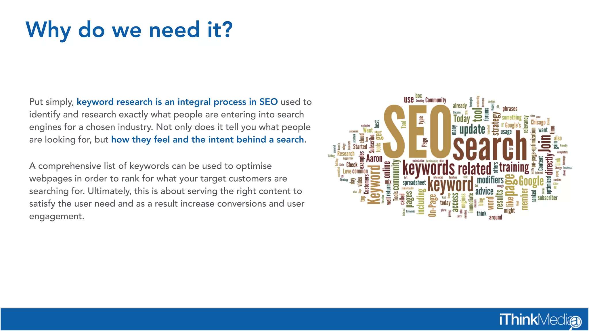 Why do we need it?
Put simply, keyword research is an integral process in SEO used to
identify and research exactly what people are entering into search
engines for a chosen industry. Not only does it tell you what people
are looking for, but how they feel and the intent behind a search.
A comprehensive list of keywords can be used to optimise
webpages in order to rank for what your target customers are
searching for. Ultimately, this is about serving the right content to
satisfy the user need and as a result increase conversions and user
engagement.
 