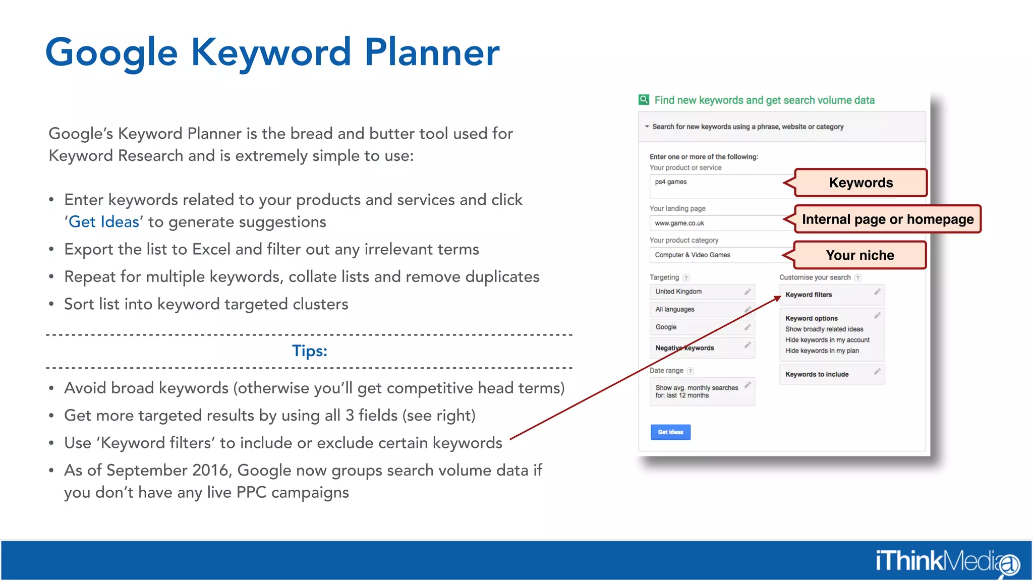 Google Keyword Planner
Google’s Keyword Planner is the bread and butter tool used for
Keyword Research and is extremely simple to use:
• Enter keywords related to your products and services and click
‘Get Ideas’ to generate suggestions
• Export the list to Excel and filter out any irrelevant terms
• Repeat for multiple keywords, collate lists and remove duplicates
• Sort list into keyword targeted clusters
Keywords
Internal page or homepage
Your niche
• Avoid broad keywords (otherwise you’ll get competitive head terms)
• Get more targeted results by using all 3 fields (see right)
• Use ‘Keyword filters’ to include or exclude certain keywords
• As of September 2016, Google now groups search volume data if
you don’t have any live PPC campaigns
Tips:
 