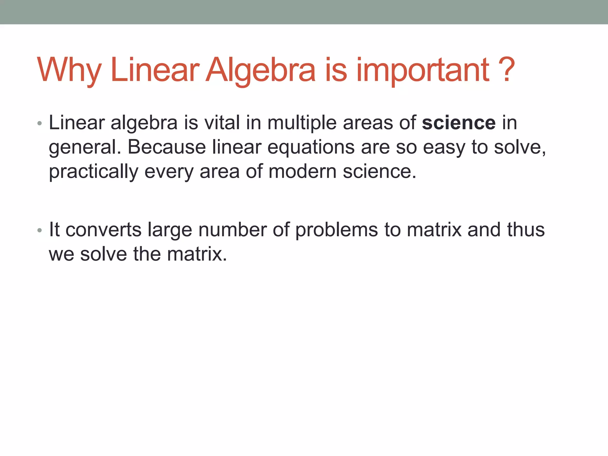 Why Linear Algebra is important ?
• Linear algebra is vital in multiple areas of science in

general. Because linear equations are so easy to solve,
practically every area of modern science.
• It converts large number of problems to matrix and thus

we solve the matrix.

 