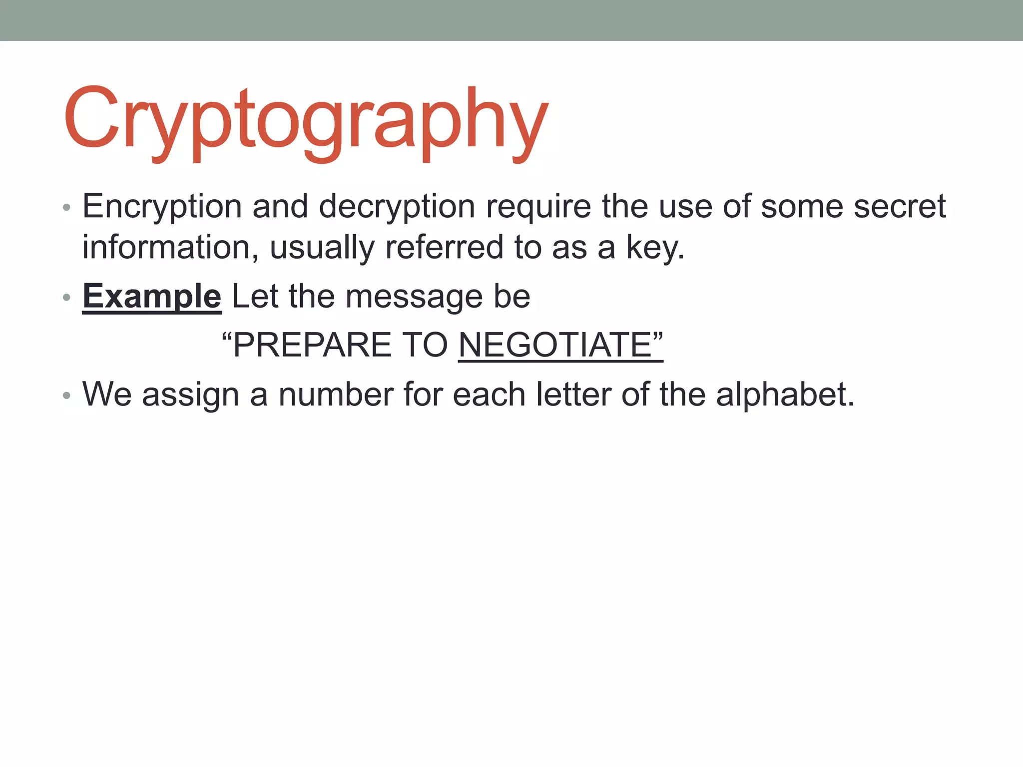 Cryptography
• Encryption and decryption require the use of some secret

information, usually referred to as a key.
• Example Let the message be
“PREPARE TO NEGOTIATE”
• We assign a number for each letter of the alphabet.

 