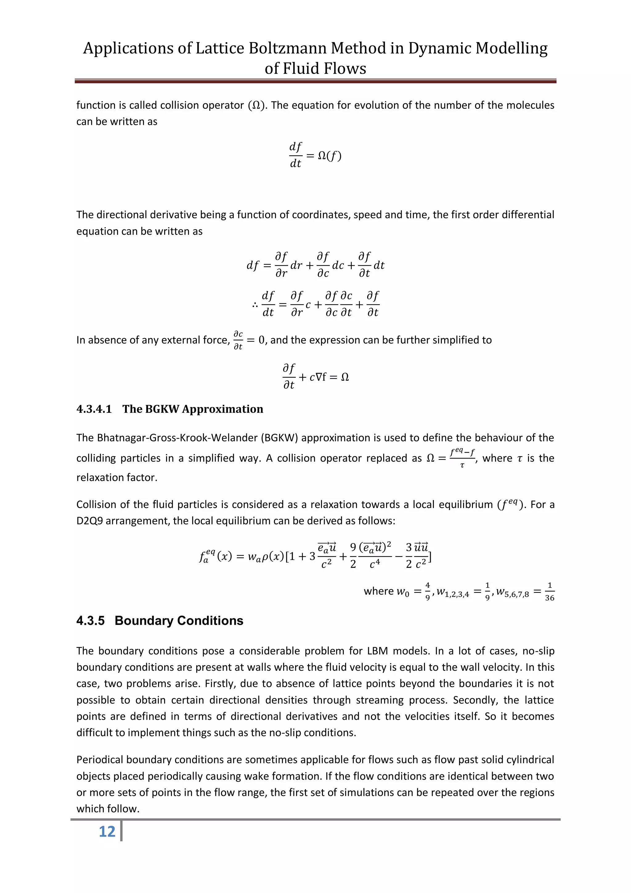 Applications of Lattice Boltzmann Method in Dynamic Modelling
of Fluid Flows
12
function is called collision operator (Ω). The equation for evolution of the number of the molecules
can be written as
𝑑𝑓
𝑑𝑡
= Ω(𝑓)
The directional derivative being a function of coordinates, speed and time, the first order differential
equation can be written as
𝑑𝑓 =
𝜕𝑓
𝜕𝑟
𝑑𝑟 +
𝜕𝑓
𝜕𝑐
𝑑𝑐 +
𝜕𝑓
𝜕𝑡
𝑑𝑡
∴
𝑑𝑓
𝑑𝑡
=
𝜕𝑓
𝜕𝑟
𝑐 +
𝜕𝑓
𝜕𝑐
𝜕𝑐
𝜕𝑡
+
𝜕𝑓
𝜕𝑡
In absence of any external force,
𝜕𝑐
𝜕𝑡
= 0, and the expression can be further simplified to
𝜕𝑓
𝜕𝑡
+ 𝑐∇f = Ω
4.3.4.1 The BGKW Approximation
The Bhatnagar-Gross-Krook-Welander (BGKW) approximation is used to define the behaviour of the
colliding particles in a simplified way. A collision operator replaced as Ω =
𝑓 𝑒𝑞−𝑓
𝜏
, where 𝜏 is the
relaxation factor.
Collision of the fluid particles is considered as a relaxation towards a local equilibrium (𝑓 𝑒𝑞
). For a
D2Q9 arrangement, the local equilibrium can be derived as follows:
𝑓𝑎
𝑒𝑞
( 𝑥) = 𝑤 𝑎 𝜌( 𝑥)[1 + 3
𝑒 𝑎⃗⃗⃗⃗ 𝑢⃗
𝑐2
+
9
2
( 𝑒 𝑎⃗⃗⃗⃗ 𝑢⃗ )2
𝑐4
−
3
2
𝑢⃗ 𝑢⃗
𝑐2
]
where 𝑤0 =
4
9
, 𝑤1,2,3,4 =
1
9
, 𝑤5,6,7,8 =
1
36
4.3.5 Boundary Conditions
The boundary conditions pose a considerable problem for LBM models. In a lot of cases, no-slip
boundary conditions are present at walls where the fluid velocity is equal to the wall velocity. In this
case, two problems arise. Firstly, due to absence of lattice points beyond the boundaries it is not
possible to obtain certain directional densities through streaming process. Secondly, the lattice
points are defined in terms of directional derivatives and not the velocities itself. So it becomes
difficult to implement things such as the no-slip conditions.
Periodical boundary conditions are sometimes applicable for flows such as flow past solid cylindrical
objects placed periodically causing wake formation. If the flow conditions are identical between two
or more sets of points in the flow range, the first set of simulations can be repeated over the regions
which follow.
 