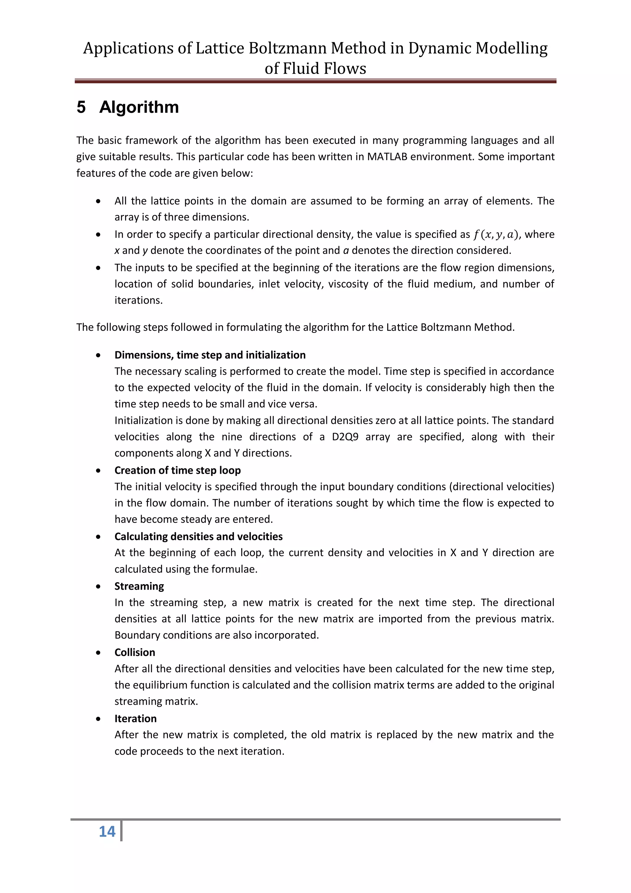 Applications of Lattice Boltzmann Method in Dynamic Modelling
of Fluid Flows
14
5 Algorithm
The basic framework of the algorithm has been executed in many programming languages and all
give suitable results. This particular code has been written in MATLAB environment. Some important
features of the code are given below:
 All the lattice points in the domain are assumed to be forming an array of elements. The
array is of three dimensions.
 In order to specify a particular directional density, the value is specified as 𝑓(𝑥, 𝑦, 𝑎), where
x and y denote the coordinates of the point and a denotes the direction considered.
 The inputs to be specified at the beginning of the iterations are the flow region dimensions,
location of solid boundaries, inlet velocity, viscosity of the fluid medium, and number of
iterations.
The following steps followed in formulating the algorithm for the Lattice Boltzmann Method.
 Dimensions, time step and initialization
The necessary scaling is performed to create the model. Time step is specified in accordance
to the expected velocity of the fluid in the domain. If velocity is considerably high then the
time step needs to be small and vice versa.
Initialization is done by making all directional densities zero at all lattice points. The standard
velocities along the nine directions of a D2Q9 array are specified, along with their
components along X and Y directions.
 Creation of time step loop
The initial velocity is specified through the input boundary conditions (directional velocities)
in the flow domain. The number of iterations sought by which time the flow is expected to
have become steady are entered.
 Calculating densities and velocities
At the beginning of each loop, the current density and velocities in X and Y direction are
calculated using the formulae.
 Streaming
In the streaming step, a new matrix is created for the next time step. The directional
densities at all lattice points for the new matrix are imported from the previous matrix.
Boundary conditions are also incorporated.
 Collision
After all the directional densities and velocities have been calculated for the new time step,
the equilibrium function is calculated and the collision matrix terms are added to the original
streaming matrix.
 Iteration
After the new matrix is completed, the old matrix is replaced by the new matrix and the
code proceeds to the next iteration.
 