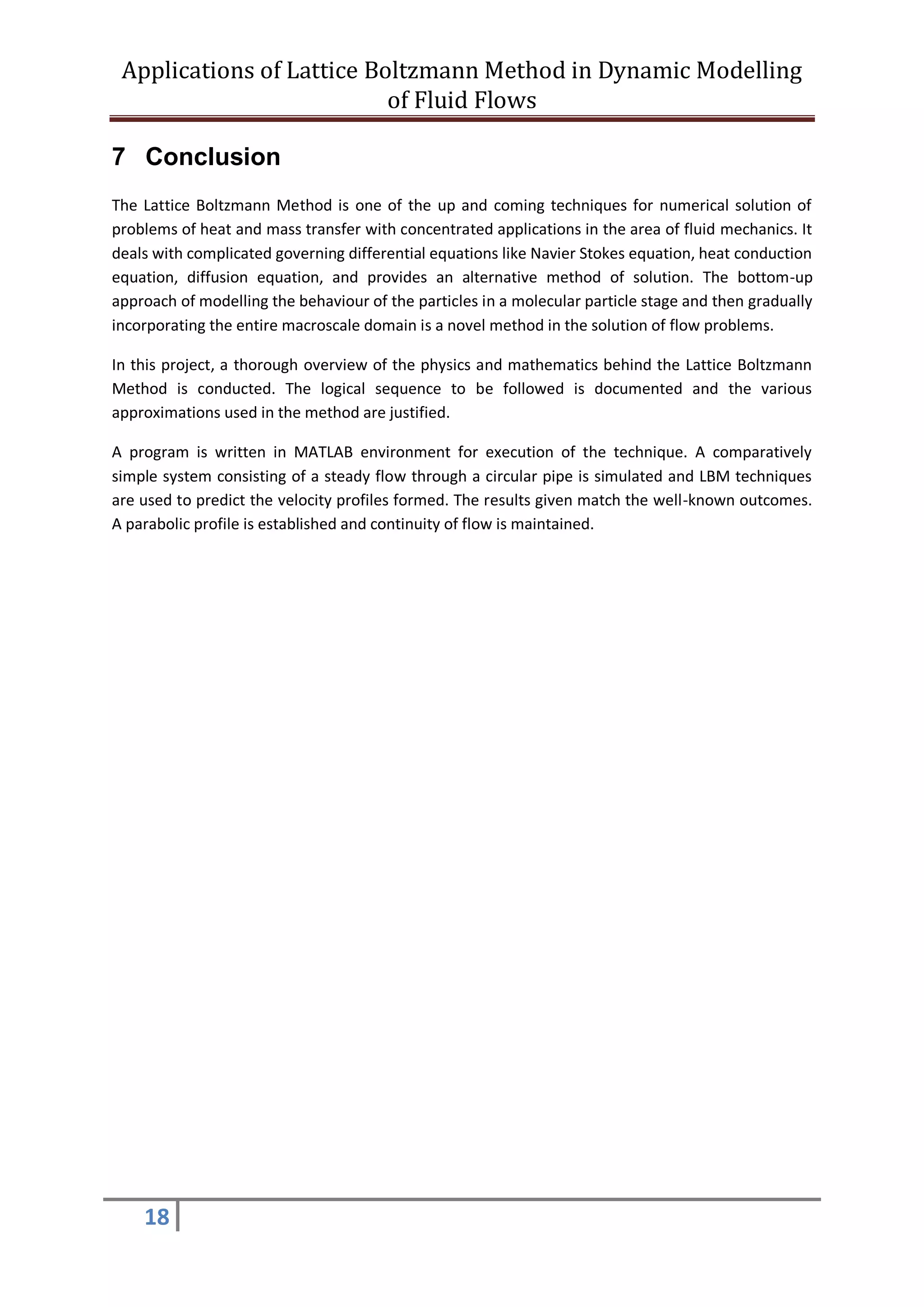 Applications of Lattice Boltzmann Method in Dynamic Modelling
of Fluid Flows
18
7 Conclusion
The Lattice Boltzmann Method is one of the up and coming techniques for numerical solution of
problems of heat and mass transfer with concentrated applications in the area of fluid mechanics. It
deals with complicated governing differential equations like Navier Stokes equation, heat conduction
equation, diffusion equation, and provides an alternative method of solution. The bottom-up
approach of modelling the behaviour of the particles in a molecular particle stage and then gradually
incorporating the entire macroscale domain is a novel method in the solution of flow problems.
In this project, a thorough overview of the physics and mathematics behind the Lattice Boltzmann
Method is conducted. The logical sequence to be followed is documented and the various
approximations used in the method are justified.
A program is written in MATLAB environment for execution of the technique. A comparatively
simple system consisting of a steady flow through a circular pipe is simulated and LBM techniques
are used to predict the velocity profiles formed. The results given match the well-known outcomes.
A parabolic profile is established and continuity of flow is maintained.
 