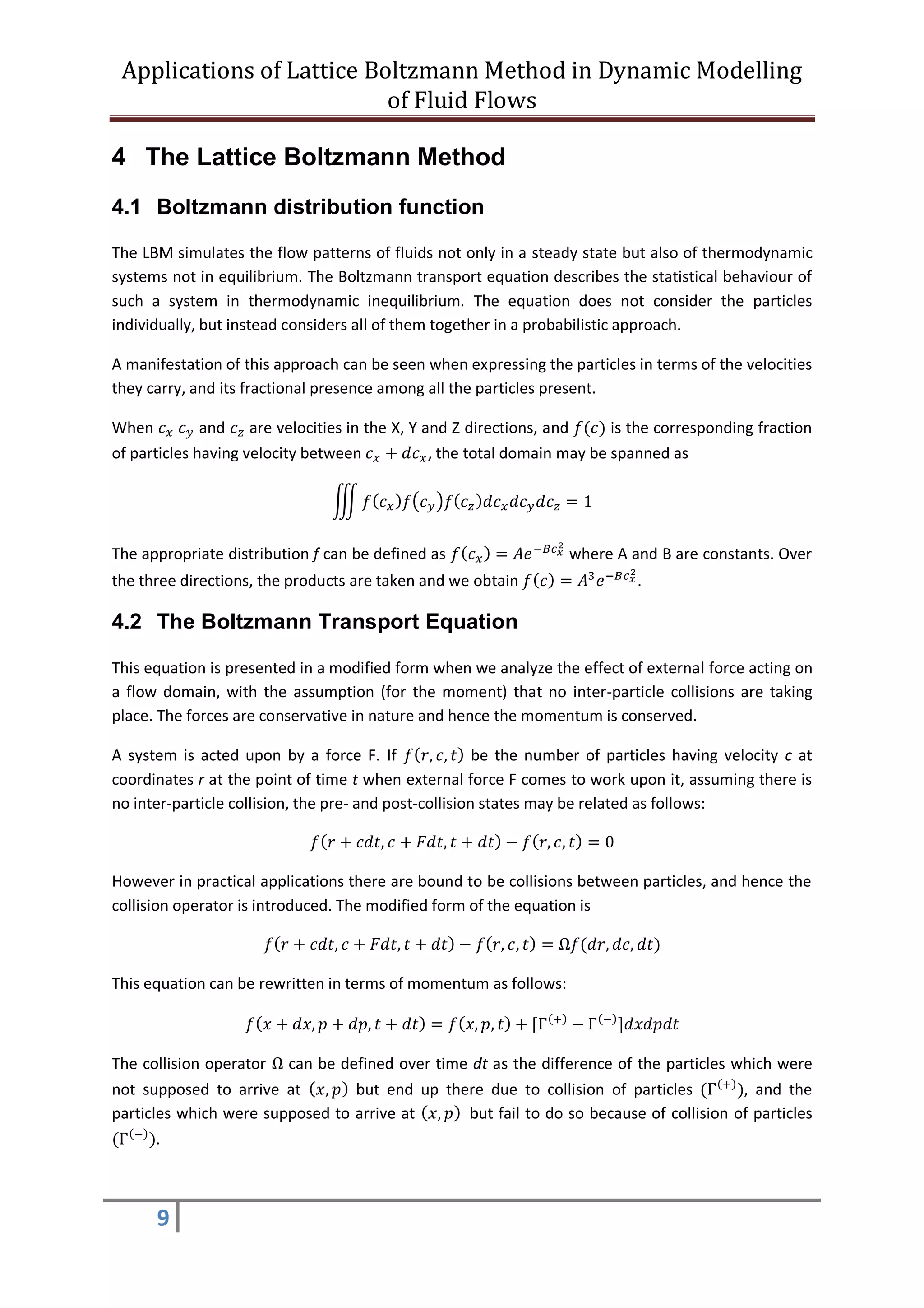 Applications of Lattice Boltzmann Method in Dynamic Modelling
of Fluid Flows
9
4 The Lattice Boltzmann Method
4.1 Boltzmann distribution function
The LBM simulates the flow patterns of fluids not only in a steady state but also of thermodynamic
systems not in equilibrium. The Boltzmann transport equation describes the statistical behaviour of
such a system in thermodynamic inequilibrium. The equation does not consider the particles
individually, but instead considers all of them together in a probabilistic approach.
A manifestation of this approach can be seen when expressing the particles in terms of the velocities
they carry, and its fractional presence among all the particles present.
When 𝑐 𝑥 𝑐 𝑦 and 𝑐 𝑧 are velocities in the X, Y and Z directions, and 𝑓(𝑐) is the corresponding fraction
of particles having velocity between 𝑐 𝑥 + 𝑑𝑐 𝑥, the total domain may be spanned as
∭ 𝑓( 𝑐 𝑥) 𝑓(𝑐 𝑦)𝑓(𝑐 𝑧) 𝑑𝑐 𝑥 𝑑𝑐 𝑦 𝑑𝑐 𝑧 = 1
The appropriate distribution f can be defined as 𝑓( 𝑐 𝑥) = 𝐴𝑒−𝐵𝑐 𝑥
2
where A and B are constants. Over
the three directions, the products are taken and we obtain 𝑓( 𝑐) = 𝐴3
𝑒−𝐵𝑐 𝑥
2
.
4.2 The Boltzmann Transport Equation
This equation is presented in a modified form when we analyze the effect of external force acting on
a flow domain, with the assumption (for the moment) that no inter-particle collisions are taking
place. The forces are conservative in nature and hence the momentum is conserved.
A system is acted upon by a force F. If 𝑓( 𝑟, 𝑐, 𝑡) be the number of particles having velocity c at
coordinates r at the point of time t when external force F comes to work upon it, assuming there is
no inter-particle collision, the pre- and post-collision states may be related as follows:
𝑓( 𝑟 + 𝑐𝑑𝑡, 𝑐 + 𝐹𝑑𝑡, 𝑡 + 𝑑𝑡) − 𝑓( 𝑟, 𝑐, 𝑡) = 0
However in practical applications there are bound to be collisions between particles, and hence the
collision operator is introduced. The modified form of the equation is
𝑓( 𝑟 + 𝑐𝑑𝑡, 𝑐 + 𝐹𝑑𝑡, 𝑡 + 𝑑𝑡) − 𝑓( 𝑟, 𝑐, 𝑡) = Ω𝑓(𝑑𝑟, 𝑑𝑐, 𝑑𝑡)
This equation can be rewritten in terms of momentum as follows:
𝑓( 𝑥 + 𝑑𝑥, 𝑝 + 𝑑𝑝, 𝑡 + 𝑑𝑡) = 𝑓( 𝑥, 𝑝, 𝑡) + [Γ(+)
− Γ(−)
]𝑑𝑥𝑑𝑝𝑑𝑡
The collision operator Ω can be defined over time dt as the difference of the particles which were
not supposed to arrive at ( 𝑥, 𝑝) but end up there due to collision of particles (Γ(+)
), and the
particles which were supposed to arrive at ( 𝑥, 𝑝) but fail to do so because of collision of particles
(Γ(−)
).
 