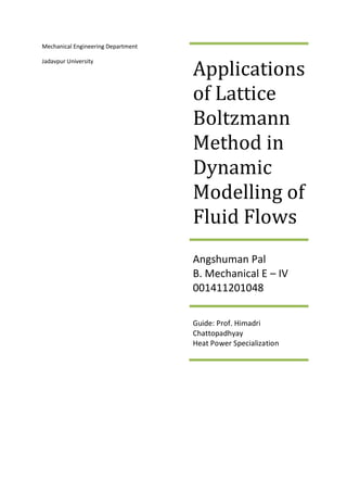 Mechanical Engineering Department
Jadavpur University
Applications
of Lattice
Boltzmann
Method in
Dynamic
Modelling of
Fluid Flows
Angshuman Pal
B. Mechanical E – IV
001411201048
Guide: Prof. Himadri
Chattopadhyay
Heat Power Specialization
 