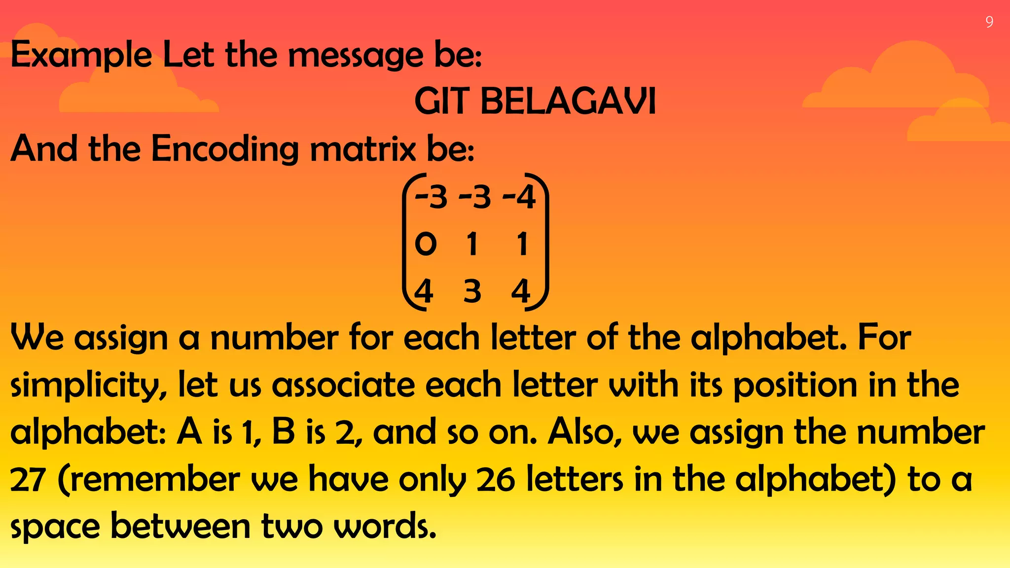 9
Example Let the message be:
GIT BELAGAVI
And the Encoding matrix be:
-3 -3 -4
0 1 1
4 3 4
We assign a number for each letter of the alphabet. For
simplicity, let us associate each letter with its position in the
alphabet: A is 1, B is 2, and so on. Also, we assign the number
27 (remember we have only 26 letters in the alphabet) to a
space between two words.
 