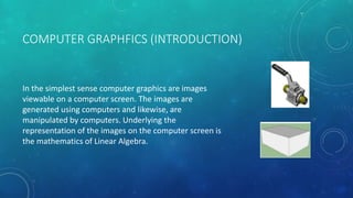 COMPUTER GRAPHFICS (INTRODUCTION)
In the simplest sense computer graphics are images
viewable on a computer screen. The images are
generated using computers and likewise, are
manipulated by computers. Underlying the
representation of the images on the computer screen is
the mathematics of Linear Algebra.
 