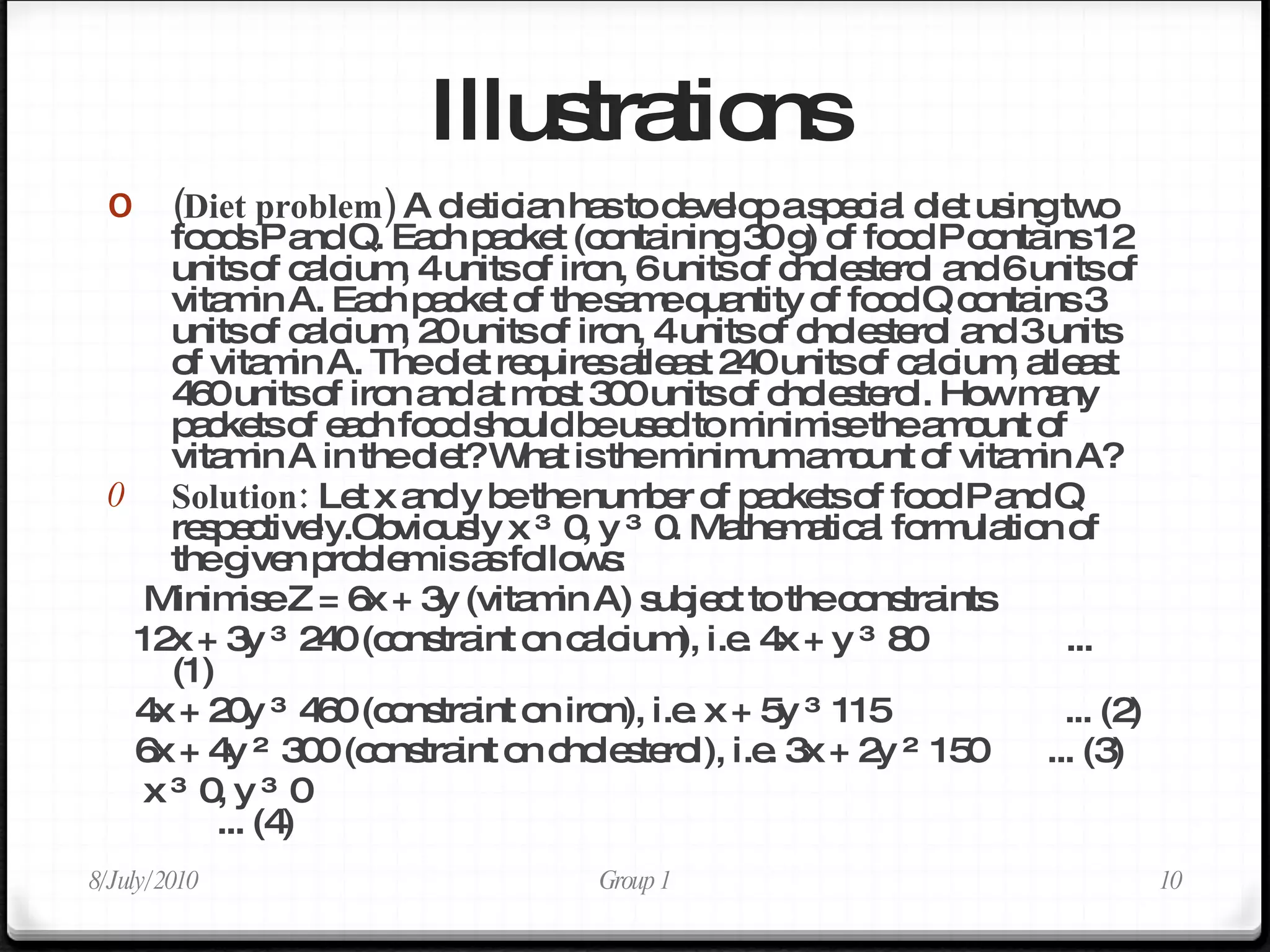 Illustrations (Diet problem)  A dietician has to develop a special diet using two foods P and Q. Each packet (containing 30 g) of food P contains 12 units of calcium, 4 units of iron, 6 units of cholesterol and 6 units of vitamin A. Each packet of the same quantity of food Q contains 3 units of calcium, 20 units of iron, 4 units of cholesterol and 3 units of vitamin A. The diet requires atleast 240 units of calcium, atleast 460 units of iron and at most 300 units of cholesterol. How many packets of each food should be used to minimise the amount of vitamin A in the diet? What is the minimum amount of vitamin A? Solution:  Let x and y be the number of packets of food P and Q respectively.Obviously x ≥ 0, y ≥ 0. Mathematical formulation of the given problem is as follows: Minimise Z = 6x + 3y (vitamin A) subject to the constraints 12x + 3y ≥ 240 (constraint on calcium), i.e. 4x + y ≥ 80  ... (1) 4x + 20y ≥ 460 (constraint on iron), i.e. x + 5y ≥ 115  ... (2) 6x + 4y ≤ 300 (constraint on cholesterol), i.e. 3x + 2y ≤ 150  ... (3) x ≥ 0, y ≥ 0  ... (4) 8/July/2010 Group 1 