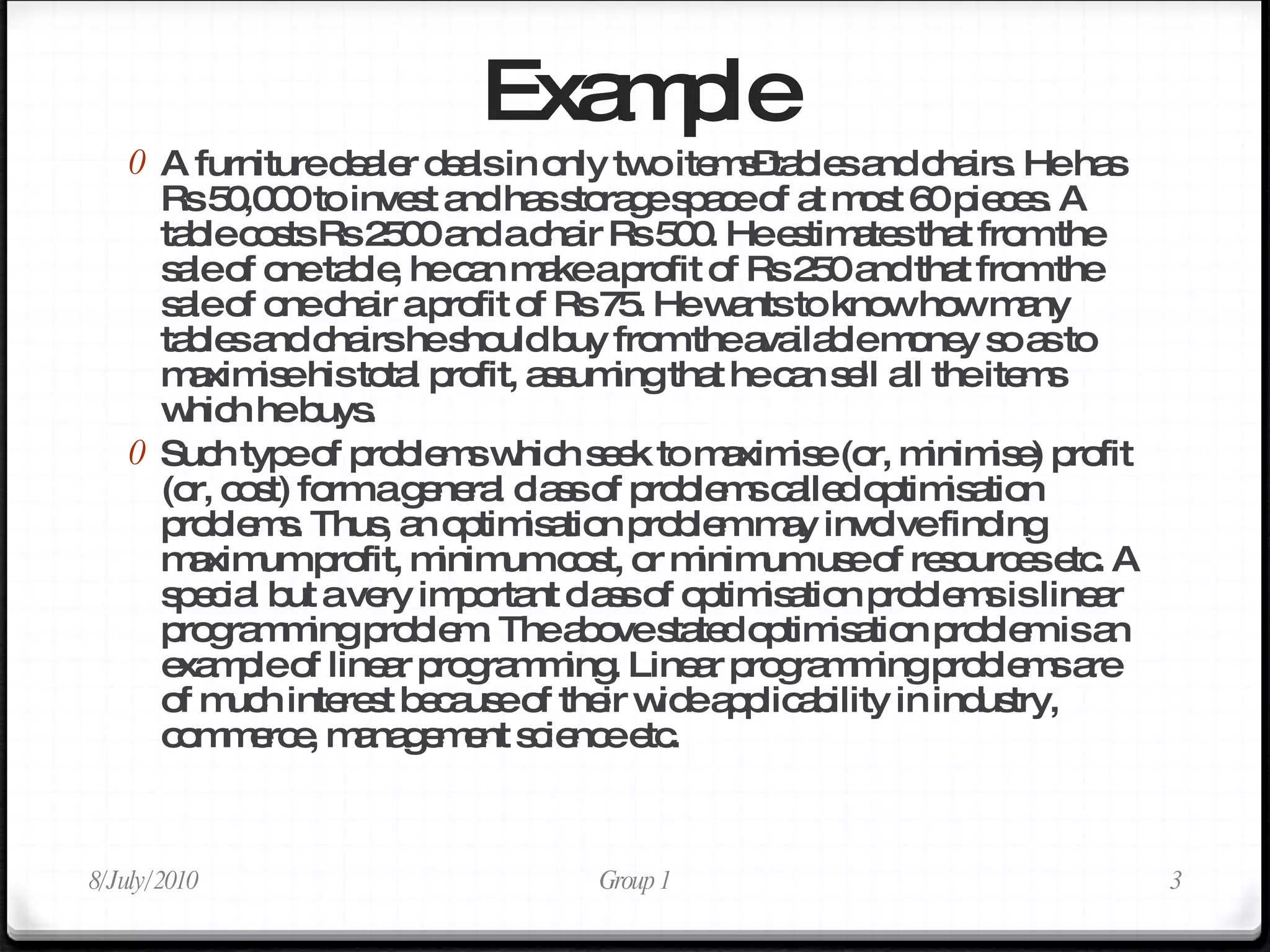 Example A furniture dealer deals in only two items–tables and chairs. He has Rs 50,000 to invest and has storage space of at most 60 pieces. A table costs Rs 2500 and a chair Rs 500. He estimates that from the sale of one table, he can make a profit of Rs 250 and that from the sale of one chair a profit of Rs 75. He wants to know how many tables and chairs he should buy from the available money so as to maximise his total profit, assuming that he can sell all the items which he buys. Such type of problems which seek to maximise (or, minimise) profit (or, cost) form a general class of problems called optimisation problems. Thus, an optimisation problem may involve finding maximum profit, minimum cost, or minimum use of resources etc. A special but a very important class of optimisation problems is linear programming problem. The above stated optimisation problem is an example of linear programming. Linear programming problems are of much interest because of their wide applicability in industry, commerce, management science etc.  8/July/2010 Group 1 