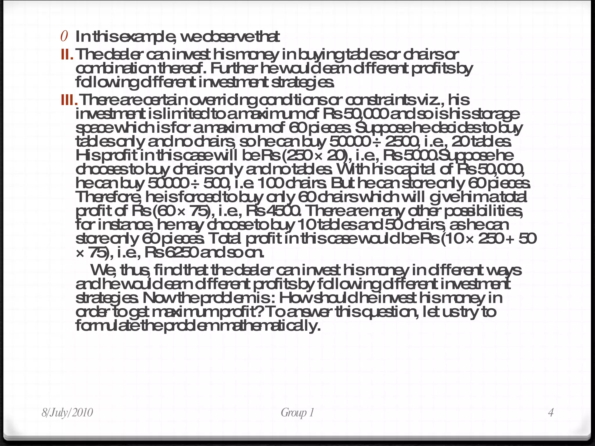 In this example, we observe that  The dealer can invest his money in buying tables or chairs or combination thereof. Further he would earn different profits by following different investment strategies.  There are certain overriding conditions or constraints viz., his investment is limited to a maximum of Rs 50,000 and so is his storage space which is for a maximum of 60 pieces. Suppose he decides to buy tables only and no chairs, so he can buy 50000 ÷ 2500, i.e., 20 tables. His profit in this case will be Rs (250 × 20), i.e., Rs 5000.Suppose he chooses to buy chairs only and no tables. With his capital of Rs 50,000, he can buy 50000 ÷ 500, i.e. 100 chairs. But he can store only 60 pieces. Therefore, he is forced to buy only 60 chairs which will give him a total profit of Rs (60 × 75), i.e., Rs 4500. There are many other possibilities, for instance, he may choose to buy 10 tables and 50 chairs, as he can store only 60 pieces. Total profit in this case would be Rs (10 × 250 + 50 × 75), i.e., Rs 6250 and so on. We, thus, find that the dealer can invest his money in different ways and he would earn different profits by following different investment strategies. Now the problem is : How should he invest his money in order to get maximum profit? To answer this question, let us try to formulate the problem mathematically. 8/July/2010 Group 1 