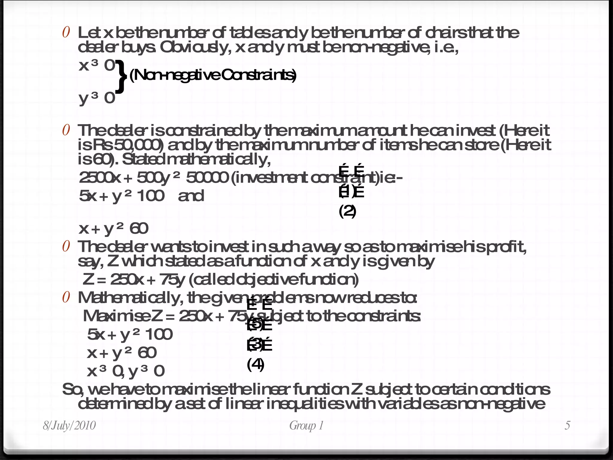Let x be the number of tables and y be the number of chairs that the dealer buys. Obviously, x and y must be non-negative, i.e.,  x ≥ 0  y ≥ 0  The dealer is constrained by the maximum amount he can invest (Here it is Rs 50,000) and by the maximum number of items he can store (Here it is 60). Stated mathematically,  2500x + 500y ≤ 50000 (investment constraint)ie:-  5x + y ≤ 100  and  x + y ≤ 60  The dealer wants to invest in such a way so as to maximise his profit, say, Z which stated as a function of x and y is given by Z = 250x + 75y (called objective function)  Mathematically, the given problems now reduces to:  Maximise Z = 250x + 75y subject to the constraints:  5x + y ≤ 100  x + y ≤ 60  x ≥ 0, y ≥ 0  So, we have to maximise the linear function Z subject to certain conditions determined by a set of linear inequalities with variables as non-negative 8/July/2010 Group 1 } (Non-negative Constraints) …… (1) …… (2) …… (3) …… (4) …… (5) 
