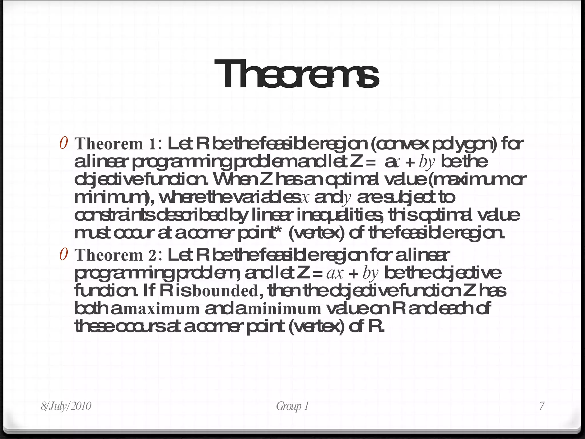 Theorems Theorem 1:  Let R be the feasible region (convex polygon) for a linear programming problem and let Z =  a x  +  by  be the objective function. When Z has an optimal value (maximum or minimum), where the variables  x  and  y  are subject to constraints described by linear inequalities, this optimal value must occur at a corner point* (vertex) of the feasible region. Theorem 2:  Let R be the feasible region for a linear programming problem, and let Z =  ax  +  by  be the objective function. If R is  bounded , then the objective function Z has both a  maximum  and a  minimum  value on R and each of these occurs at a corner point (vertex) of R. 8/July/2010 Group 1 