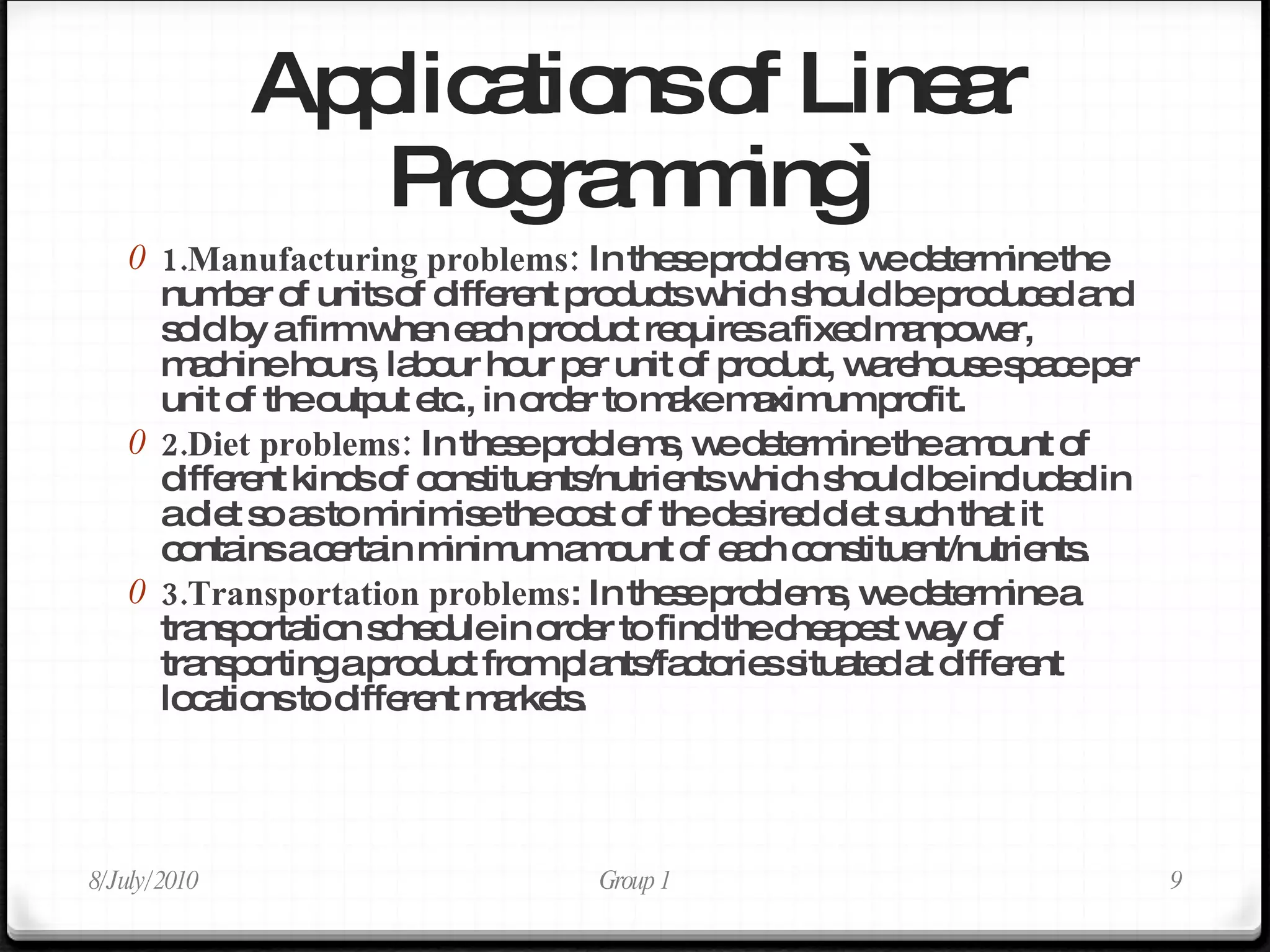 Applications of Linear Programming` 1.Manufacturing problems:  In these problems, we determine the number of units of different products which should be produced and sold by a firm when each product requires a fixed manpower, machine hours, labour hour per unit of product, warehouse space per unit of the output etc., in order to make maximum profit. 2.Diet problems:  In these problems, we determine the amount of different kinds of constituents/nutrients which should be included in a diet so as to minimise the cost of the desired diet such that it contains a certain minimum amount of each constituent/nutrients. 3.Transportation   problems : In these problems, we determine a transportation schedule in order to find the cheapest way of transporting a product from plants/factories situated at different locations to different markets. 8/July/2010 Group 1 